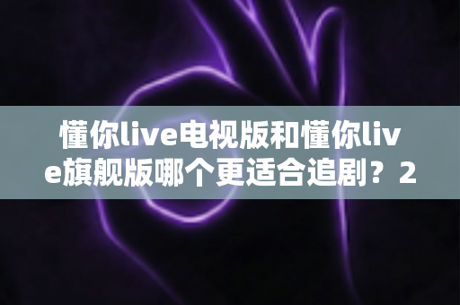 懂你live电视版和懂你live旗舰版哪个更适合追剧?2025追剧人群必看的深度对比与选购指南 懂你live电视版和懂你live旗舰版哪个更适合追剧?2025追剧人群必看的深度对比与选购指南