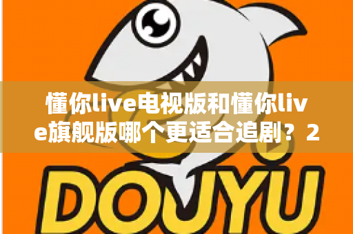 懂你live电视版和懂你live旗舰版哪个更适合追剧?2025追剧人群必看的深度对比与选购指南 懂你live电视版和懂你live旗舰版哪个更适合追剧?2025追剧人群必看的深度对比与选购指南