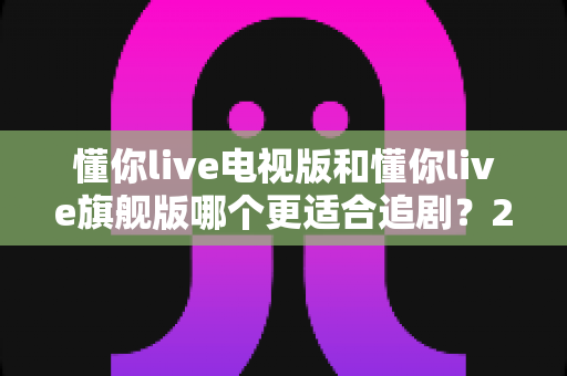 懂你live电视版和懂你live旗舰版哪个更适合追剧？2025追剧人群必看的深度对比与选购指南