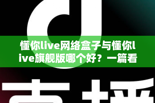 懂你live网络盒子与懂你live旗舰版哪个好？一篇看懂配置、内容与性价比的全方位深度对比指南