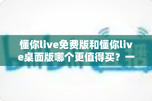 懂你live免费版和懂你live桌面版哪个更值得买?一文看懂版本差异、性价比与选购建议 懂你live免费版和懂你live桌面版哪个更值得买?一文看懂版本差异、性价比与选购建议