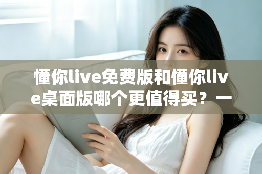 懂你live免费版和懂你live桌面版哪个更值得买?一文看懂版本差异、性价比与选购建议 懂你live免费版和懂你live桌面版哪个更值得买?一文看懂版本差异、性价比与选购建议