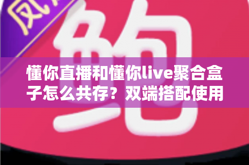 懂你直播和懂你live聚合盒子怎么共存？双端搭配使用全攻略与优化指南