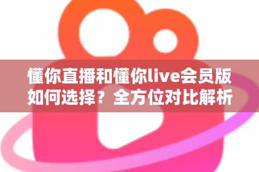 懂你直播和懂你live会员版如何选择?全方位对比解析帮你找到最合适的版本 懂你直播和懂你live会员版如何选择?全方位对比解析帮你找到最合适的版本