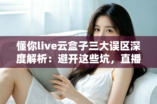 懂你live云盒子三大误区深度解析：避开这些坑，直播运营才能真正见效
