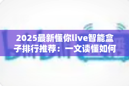 2025最新懂你live智能盒子排行推荐:一文读懂如何选对家庭影音中枢 2025最新懂你live智能盒子排行推荐:一文读懂如何选对家庭影音中枢