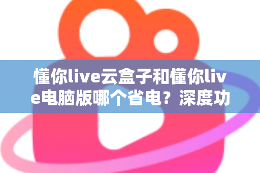 懂你live云盒子和懂你live电脑版哪个省电？深度功耗对比与选购省电指南