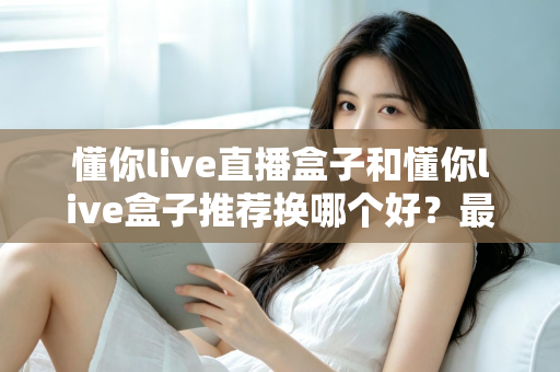 懂你live直播盒子和懂你live盒子推荐换哪个好？最新选购对比与换新全指南