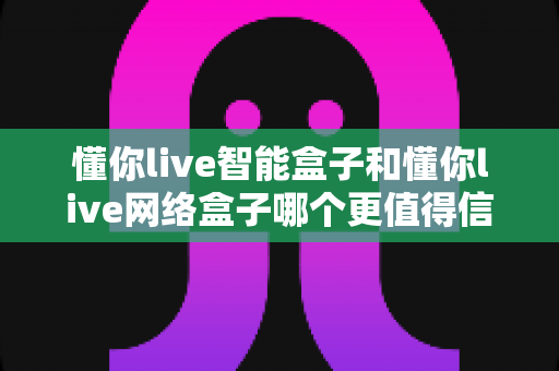 懂你live智能盒子和懂你live网络盒子哪个更值得信赖？全方位深度对比分析指南