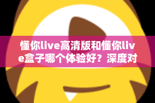 懂你live高清版和懂你live盒子哪个体验好？深度对比评测帮你选对不选贵