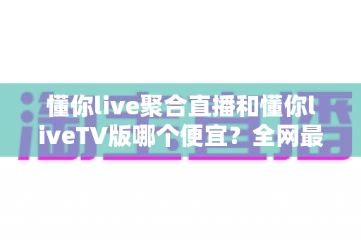 懂你live聚合直播和懂你liveTV版哪个便宜？全网最新价格对比与省钱选购指南大揭秘