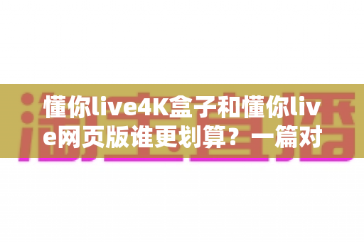懂你live4K盒子和懂你live网页版谁更划算？一篇对比测评帮你算清这笔账