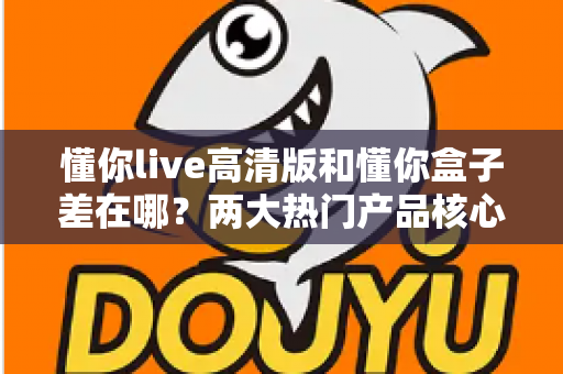 懂你live高清版和懂你盒子差在哪？两大热门产品核心区别全解析与选购指南