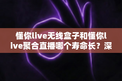 懂你live无线盒子和懂你live聚合直播哪个寿命长？深度解析两者使用寿命差异与选购全指南