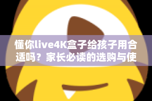 懂你live4K盒子给孩子用合适吗？家长必读的选购与使用全面解析