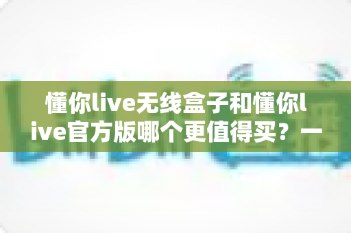 懂你live无线盒子和懂你live官方版哪个更值得买？一篇文章帮你彻底搞懂两者区别与选购思路