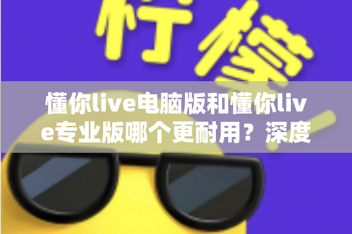 懂你live电脑版和懂你live专业版哪个更耐用？深度对比分析与选购全指南