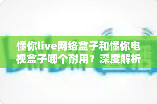 懂你live网络盒子和懂你电视盒子哪个耐用？深度解析助你选对更耐用的家庭影音利器