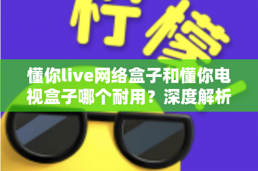 懂你live网络盒子和懂你电视盒子哪个耐用？深度解析助你选对更耐用的家庭影音利器