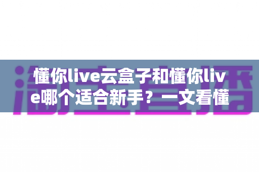 懂你live云盒子和懂你live哪个适合新手?一文看懂两大直播工具的核心差异与选择攻略 懂你live云盒子和懂你live哪个适合新手?一文看懂两大直播工具的核心差异与选择攻略