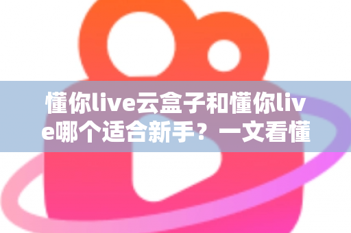 懂你live云盒子和懂你live哪个适合新手?一文看懂两大直播工具的核心差异与选择攻略 懂你live云盒子和懂你live哪个适合新手?一文看懂两大直播工具的核心差异与选择攻略