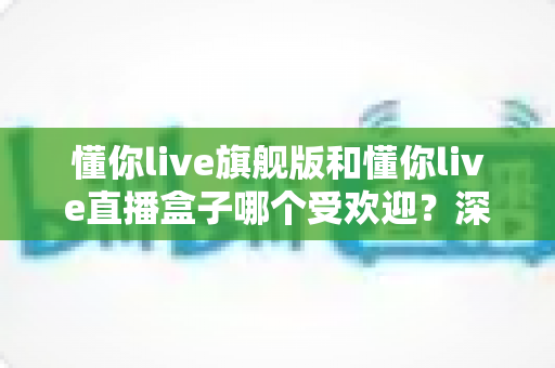 懂你live旗舰版和懂你live直播盒子哪个受欢迎？深度对比帮你选对版本