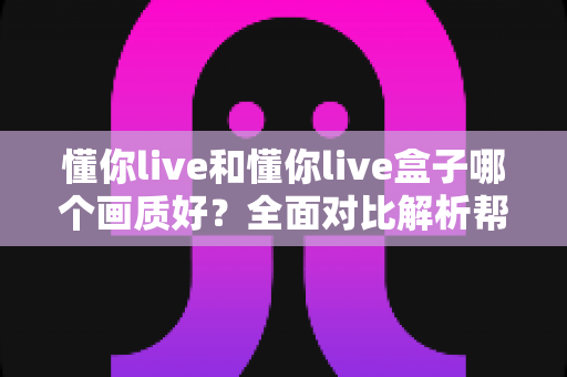 懂你live和懂你live盒子哪个画质好?全面对比解析帮你选出更清晰的观影方案 懂你live和懂你live盒子哪个画质好?全面对比解析帮你选出更清晰的观影方案