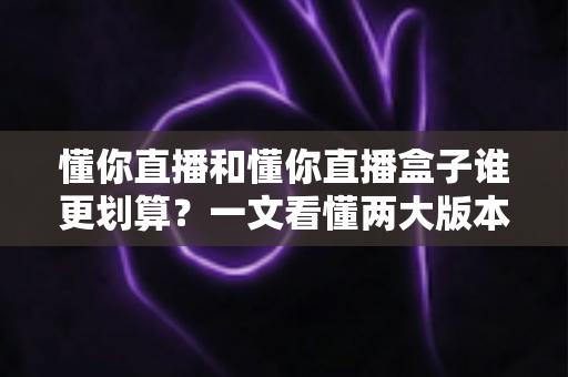 懂你直播和懂你直播盒子谁更划算？一文看懂两大版本的价格与价值差异