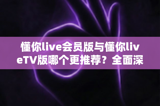 懂你live会员版与懂你liveTV版哪个更推荐?全面深度对比评测与最佳选择指南 懂你live会员版与懂你liveTV版哪个更推荐?全面深度对比评测与最佳选择指南