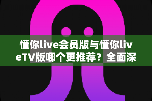 懂你live会员版与懂你liveTV版哪个更推荐?全面深度对比评测与最佳选择指南 懂你live会员版与懂你liveTV版哪个更推荐?全面深度对比评测与最佳选择指南