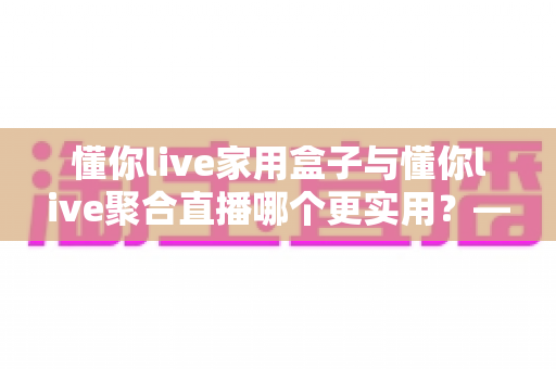 懂你live家用盒子与懂你live聚合直播哪个更实用？——一篇写给普通家庭的深度对比指南