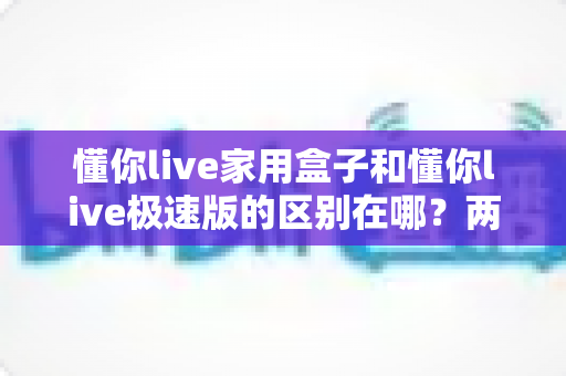 懂你live家用盒子和懂你live极速版的区别在哪？两款产品核心差异全解析与实用选购指南