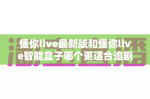 懂你live最新版和懂你live智能盒子哪个更适合追剧？追剧党必看的深度对比与选购指南