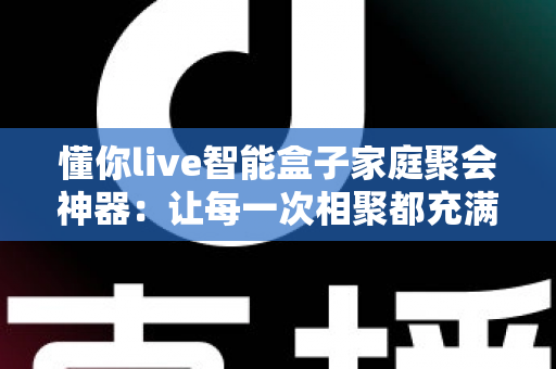 懂你live智能盒子家庭聚会神器：让每一次相聚都充满欢笑与温度的智能娱乐新体验