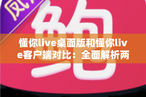 懂你live桌面版和懂你live客户端对比：全面解析两大版本差异，助你选择最佳使用方案