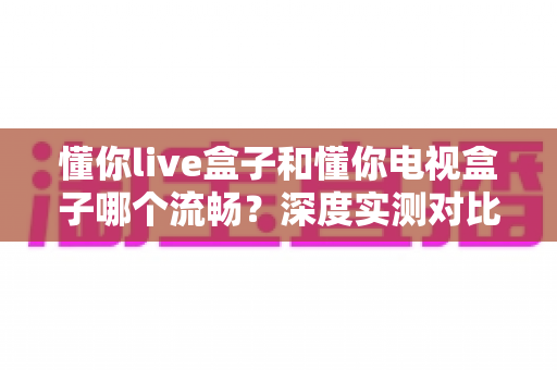 懂你live盒子和懂你电视盒子哪个流畅？深度实测对比帮你选对不踩坑