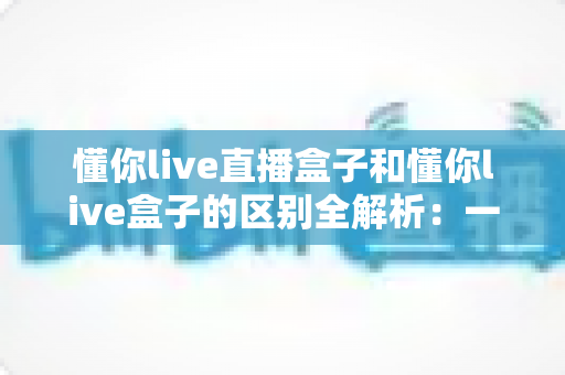 懂你live直播盒子和懂你live盒子的区别全解析：一文读懂两者差异，选对工具不踩坑