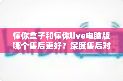 懂你盒子和懂你live电脑版哪个售后更好?深度售后对比分析与选购避坑指南 懂你盒子和懂你live电脑版哪个售后更好?深度售后对比分析与选购避坑指南