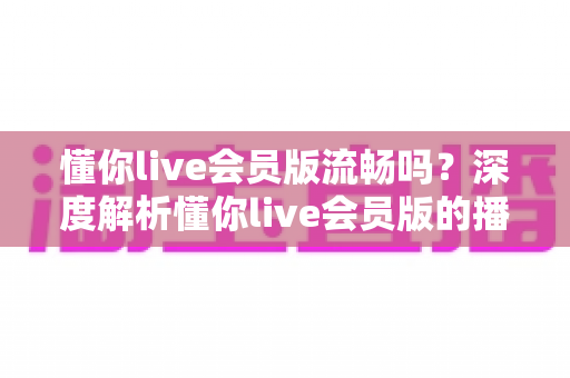 懂你live会员版流畅吗？深度解析懂你live会员版的播放体验与流畅度表现