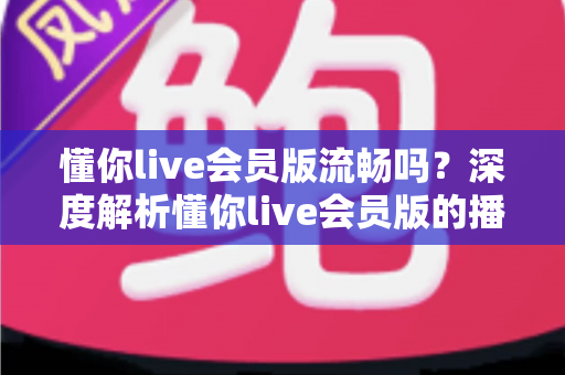 懂你live会员版流畅吗？深度解析懂你live会员版的播放体验与流畅度表现