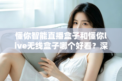 懂你智能直播盒子和懂你live无线盒子哪个好看？深度外观对比测评指南助你选购不踩坑