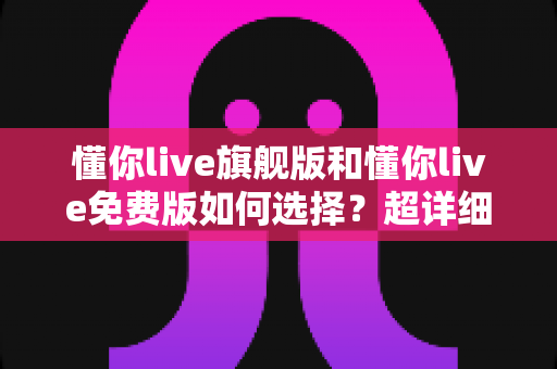 懂你live旗舰版和懂你live免费版如何选择?超详细对比测评与实用选购指南 懂你live旗舰版和懂你live免费版如何选择?超详细对比测评与实用选购指南