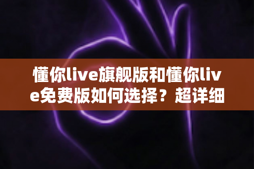 懂你live旗舰版和懂你live免费版如何选择？超详细对比测评与实用选购指南