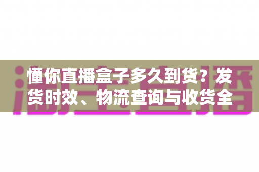 懂你直播盒子多久到货？发货时效、物流查询与收货全流程一文说清