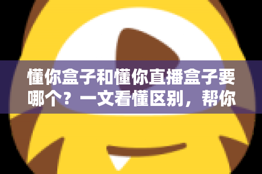懂你盒子和懂你直播盒子要哪个？一文看懂区别，帮你选出最合适的观影利器