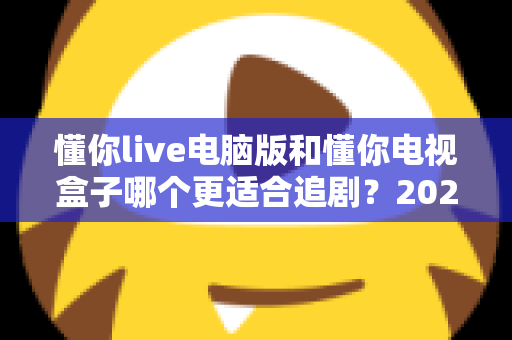懂你live电脑版和懂你电视盒子哪个更适合追剧？2024追剧设备选购终极指南