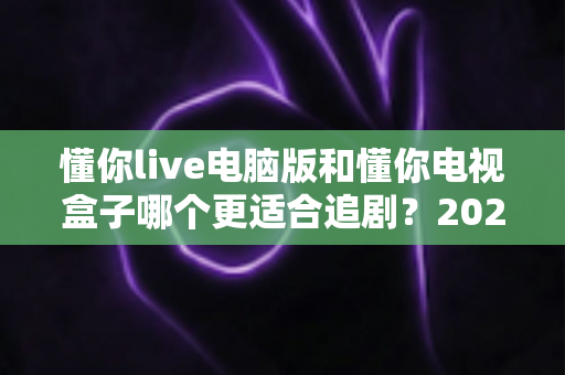 懂你live电脑版和懂你电视盒子哪个更适合追剧？2024追剧设备选购终极指南