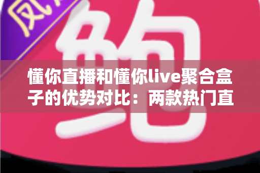 懂你直播和懂你live聚合盒子的优势对比：两款热门直播工具的深度解析与选购指南