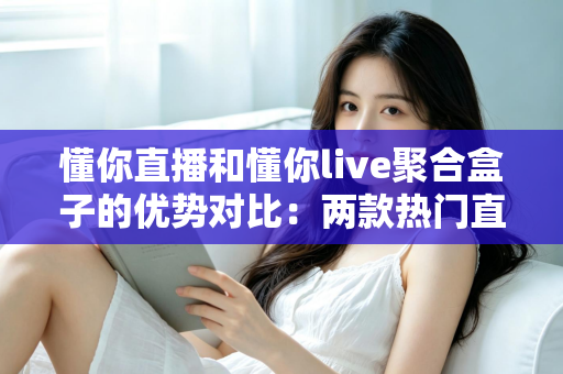 懂你直播和懂你live聚合盒子的优势对比：两款热门直播工具的深度解析与选购指南