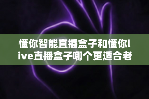 懂你智能直播盒子和懂你live直播盒子哪个更适合老人用？子女必看的深度对比与选购指南